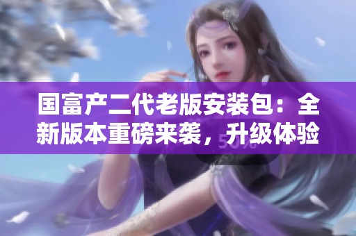 国富产二代老版安装包：全新版本重磅来袭，升级体验超乎想象