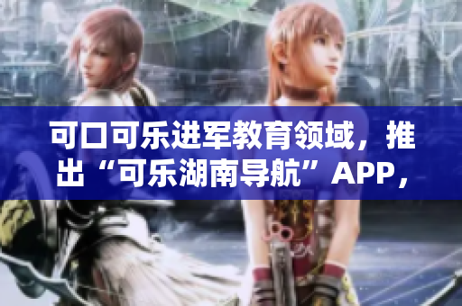 可口可乐进军教育领域，推出“可乐湖南导航”APP，为湖南教育注入新活力