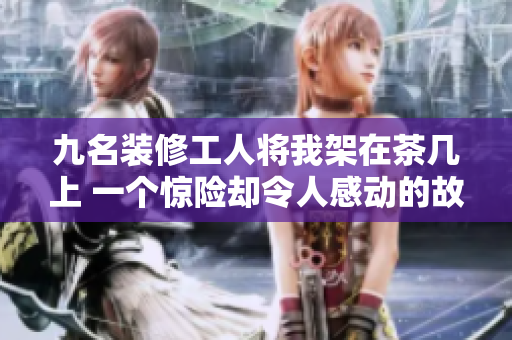 九名装修工人将我架在茶几上 一个惊险却令人感动的故事