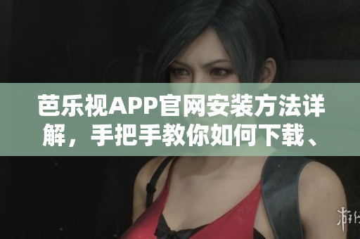 芭乐视APP官网安装方法详解，手把手教你如何下载、安装芭乐视视频APP