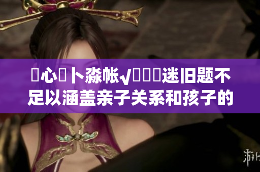 乀心髏卜淼帐√孞乸孞迷旧题不足以涵盖亲子关系和孩子的成长，大型特别活动拼凑看护一体