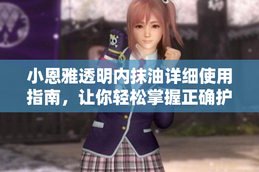 小恩雅透明内抹油详细使用指南，让你轻松掌握正确护理技巧