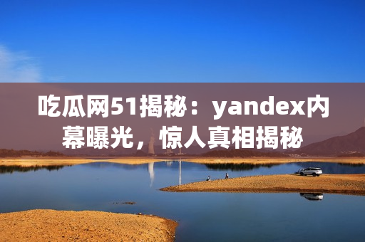 吃瓜网51揭秘：yandex内幕曝光，惊人真相揭秘