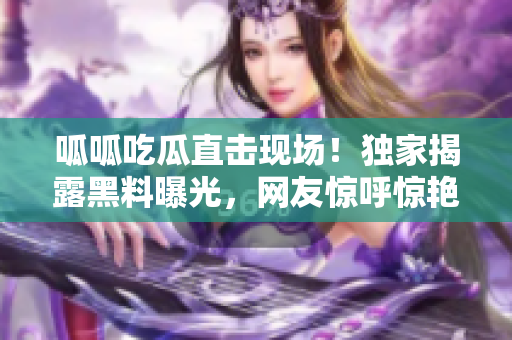 呱呱吃瓜直击现场！独家揭露黑料曝光，网友惊呼惊艳！
