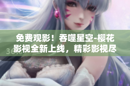免费观影！吞噬星空-樱花影视全新上线，精彩影视尽情畅享