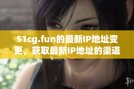 51cg.fun的最新IP地址变更，获取最新IP地址的渠道。