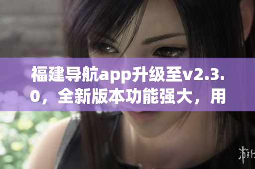 福建导航app升级至v2.3.0，全新版本功能强大，用户体验更佳