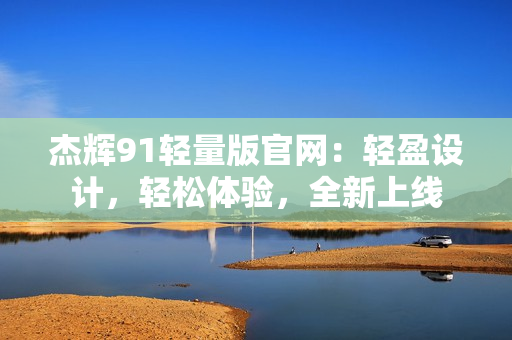 杰辉91轻量版官网：轻盈设计，轻松体验，全新上线