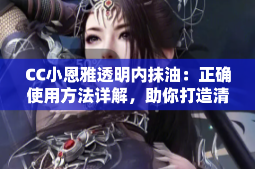 CC小恩雅透明内抹油：正确使用方法详解，助你打造清透水润肌肤