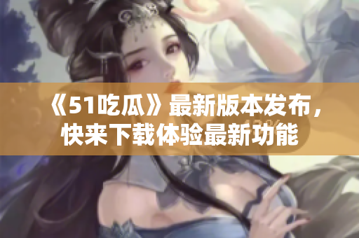 《51吃瓜》最新版本发布，快来下载体验最新功能