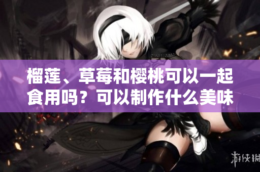 榴莲、草莓和樱桃可以一起食用吗？可以制作什么美味的食品？