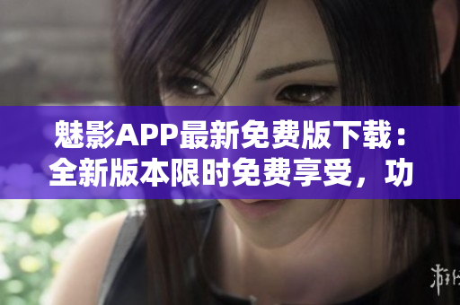 魅影APP最新免费版下载：全新版本限时免费享受，功能优化更出色