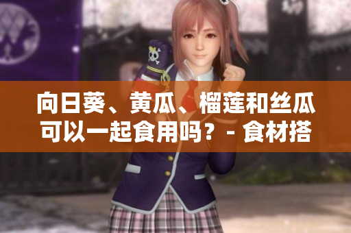向日葵、黄瓜、榴莲和丝瓜可以一起食用吗？- 食材搭配的合理性及营养价值
