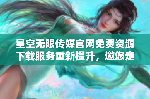 星空无限传媒官网免费资源下载服务重新提升，邀您走进精彩世界