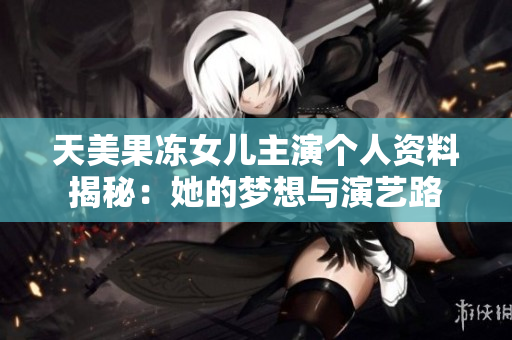 天美果冻女儿主演个人资料揭秘：她的梦想与演艺路
