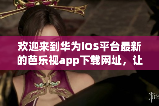 欢迎来到华为iOS平台最新的芭乐视app下载网址，让您尽情畅享精彩影视！