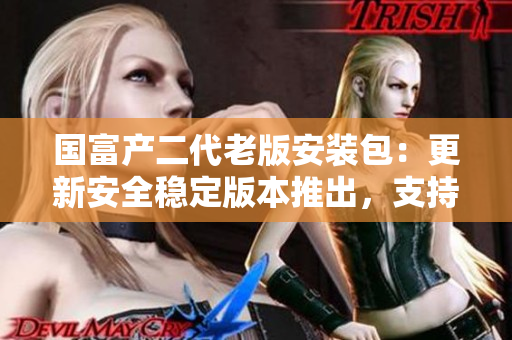 国富产二代老版安装包：更新安全稳定版本推出，支持全新功能及性能优化