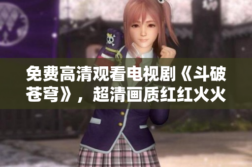 免费高清观看电视剧《斗破苍穹》，超清画质红红火火