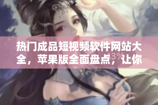热门成品短视频软件网站大全，苹果版全面盘点，让你发现更多有趣短视频创作灵感