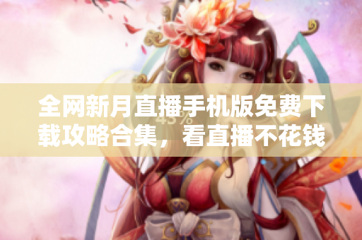 全网新月直播手机版免费下载攻略合集，看直播不花钱快捷方法揭秘