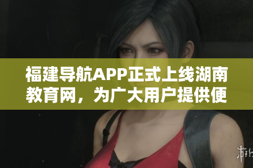 福建导航APP正式上线湖南教育网，为广大用户提供便捷服务
