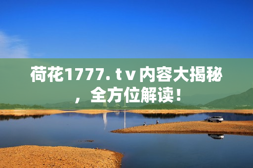 荷花1777. tⅴ内容大揭秘，全方位解读！