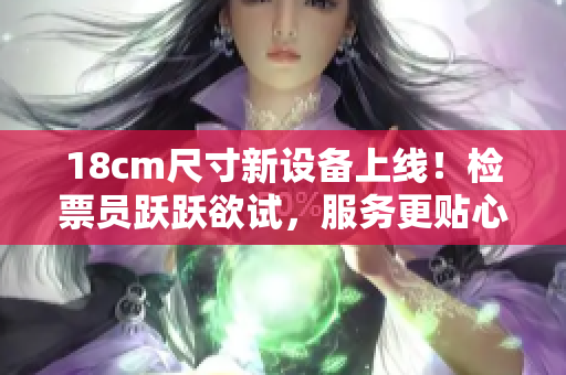 18cm尺寸新设备上线！检票员跃跃欲试，服务更贴心