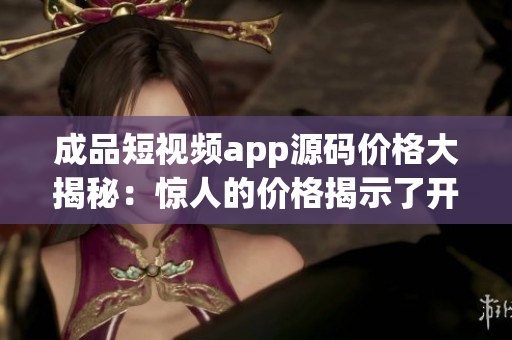 成品短视频app源码价格大揭秘：惊人的价格揭示了开发成本的真相