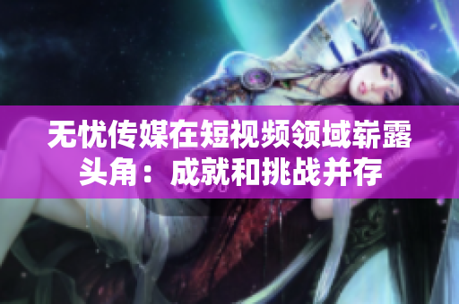 无忧传媒在短视频领域崭露头角：成就和挑战并存