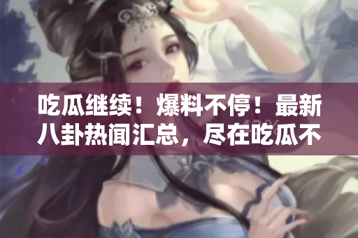 吃瓜继续！爆料不停！最新八卦热闻汇总，尽在吃瓜不打烊