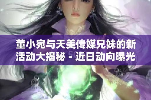 董小宛与天美传媒兄妹的新活动大揭秘 - 近日动向曝光