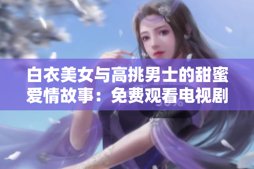 白衣美女与高挑男士的甜蜜爱情故事：免费观看电视剧