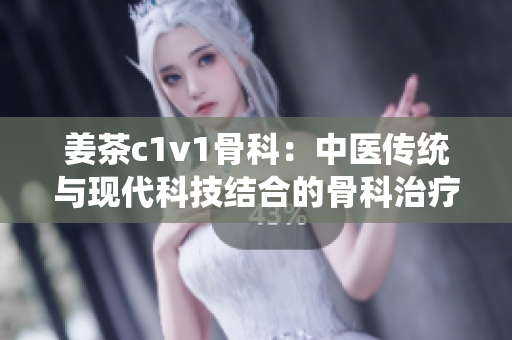 姜茶c1v1骨科：中医传统与现代科技结合的骨科治疗新选择