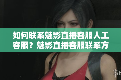 如何联系魅影直播客服人工客服？魅影直播客服联系方式详解