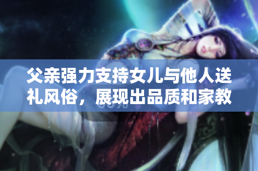 父亲强力支持女儿与他人送礼风俗，展现出品质和家教。