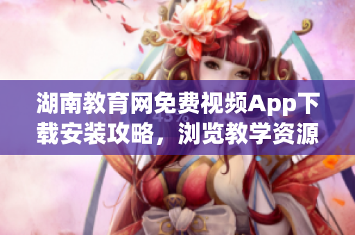 湖南教育网免费视频App下载安装攻略，浏览教学资源更便捷