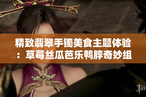 精致翡翠手镯美食主题体验：草莓丝瓜芭乐鸭脖奇妙组合带您领略独特风味