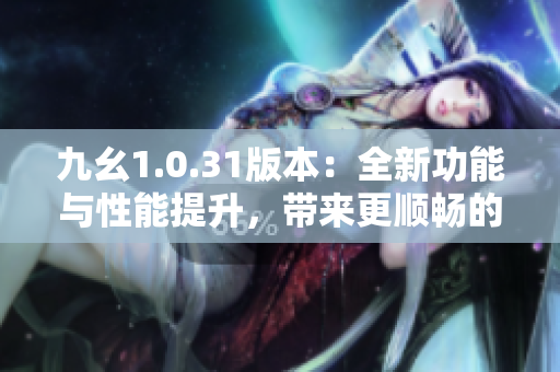 九幺1.0.31版本：全新功能与性能提升，带来更顺畅的使用体验