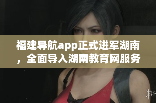 福建导航app正式进军湖南，全面导入湖南教育网服务