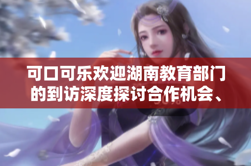 可口可乐欢迎湖南教育部门的到访深度探讨合作机会、携手共创教育新未来