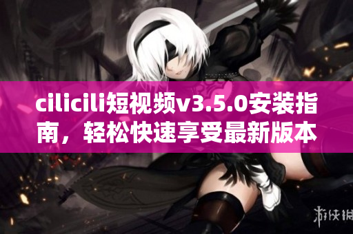 cilicili短视频v3.5.0安装指南，轻松快速享受最新版本功能