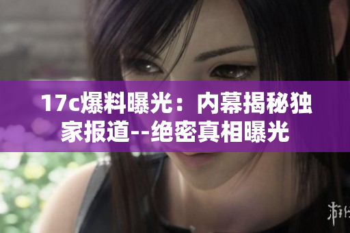 17c爆料曝光：内幕揭秘独家报道--绝密真相曝光
