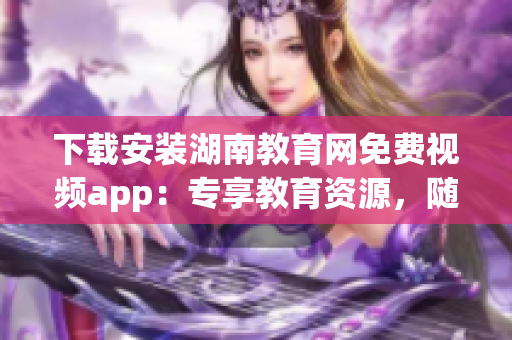 下载安装湖南教育网免费视频app：专享教育资源，随时随地畅享精彩学习内容