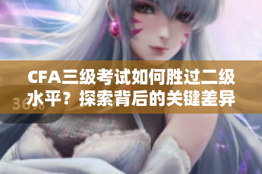 CFA三级考试如何胜过二级水平？探索背后的关键差异
