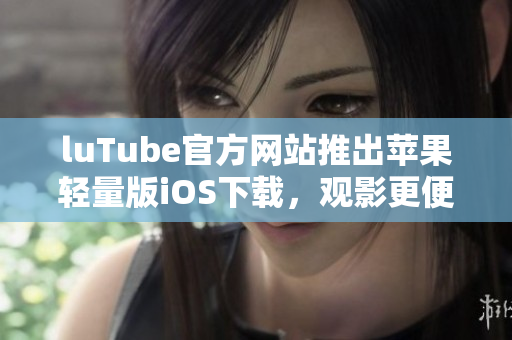 luTube官方网站推出苹果轻量版iOS下载，观影更便捷
