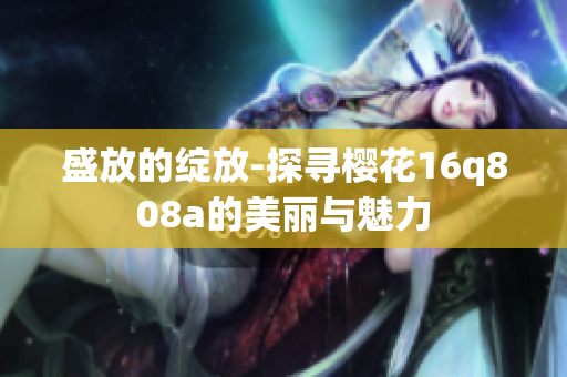 盛放的绽放-探寻樱花16q808a的美丽与魅力