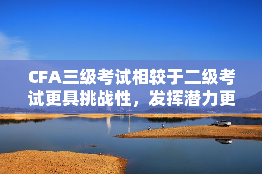 CFA三级考试相较于二级考试更具挑战性，发挥潜力更大