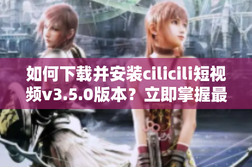 如何下载并安装cilicili短视频v3.5.0版本？立即掌握最新安装步骤!