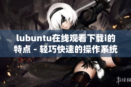 lubuntu在线观看下载i的特点 - 轻巧快速的操作系统，适合在线观看和下载i
