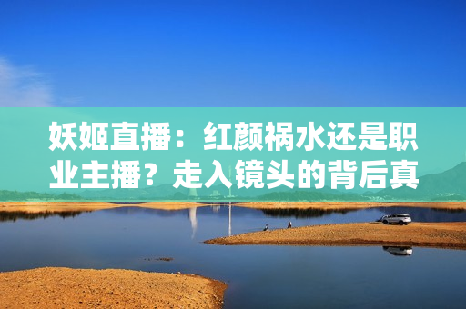 妖姬直播：红颜祸水还是职业主播？走入镜头的背后真相揭密